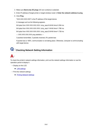 Page 10633.Make sure SendonlyXXpings  (XX are numbers) is selected.4.
Enter IP address of target printer or target wireless router in  Enterthenetworkaddresstoping.
5.
Click Ping.
"XXX.XXX.XXX.XXX" is the IP address of the target device. A message such as the following appears.
64 bytes from XXX.XXX.XXX.XXX: icmp_seq=0 ttl=64 time=3.394 ms 64 bytes from XXX.XXX.XXX.XXX: icmp_seq=1 ttl=64 time=1.786 ms
64 bytes from XXX.XXX.XXX.XXX: icmp_seq=2 ttl=64 time=1.739 ms
--- XXX.XXX.XXX.XXX ping...