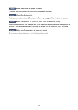 Page 1068Check6 Make sure printer is not too far away.
Locate your smartphone/tablet close enough to communicate with the printer.
Check7  Check for obstructions.
Wireless communication between different rooms or floors is generally poor. Move the printer as necessary.
Check8  Make sure there is no source of radio wave interference nearby.
If a device like a microwave oven that emits radio waves of the same frequency bandwidth as a wireless router
is nearby, it may cause interference. Place the printer as far...