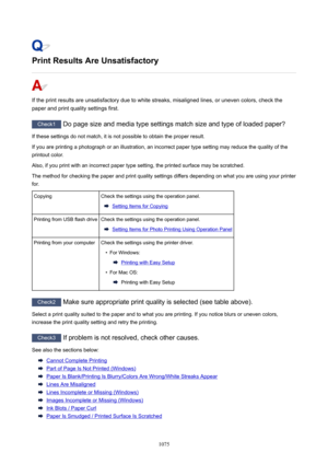 Page 1075PrintResultsAreUnsatisfactory
If the print results are unsatisfactory due to white streaks, misaligned lines, or uneven colors, check thepaper and print quality settings first.
Check1  Do page size and media type settings match size and type of loaded paper?
If these settings do not match, it is not possible to obtain the proper result. If you are printing a photograph or an illustration, an incorrect paper type setting may reduce the quality of the
printout color.
Also, if you print with an incorrect...