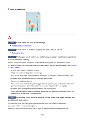 Page 1080WhiteStreaksAppear
Check1 Check paper and print quality settings.
Print Results Are Unsatisfactory
Check2 Check status of ink tanks. Replace ink tank if ink has run out.
Replacing Ink Tanks
Check3 Print nozzle check pattern and perform any necessary maintenance operations
such as print head cleaning.
Print the nozzle check pattern to determine whether the ink ejects properly from the print head nozzles. For details on printing the nozzle check pattern, print head cleaning, and print head deep...
