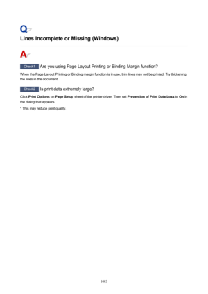 Page 1083LinesIncompleteorMissing(Windows)
Check1 Are you using Page Layout Printing or Binding Margin function?
When the Page Layout Printing or Binding margin function is in use, thin lines may not be printed. Try thickening
the lines in the document.
Check2  Is print data extremely large?
Click  PrintOptions  on PageSetup  sheet of the printer driver. Then set  PreventionofPrintDataLoss to On in
the dialog that appears.
* This may reduce print quality.
1083 