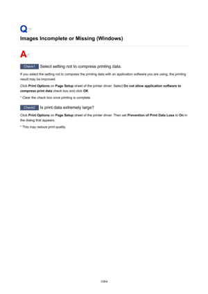 Page 1084ImagesIncompleteorMissing(Windows)
Check1 Select setting not to compress printing data.
If you select the setting not to compress the printing data with an application software you are using, the printing result may be improved.
Click  PrintOptions  on PageSetup  sheet of the printer driver. Select  Donotallowapplicationsoftwareto
compressprintdata  check box and click OK.
* Clear the check box once printing is complete.
Check2  Is print data extremely large?
Click  PrintOptions  on...