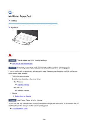 Page 1085InkBlots/PaperCurl
InkBlots
PaperCurl
Check1 Check paper and print quality settings.
Print Results Are Unsatisfactory
Check2 If intensity is set high, reduce intensity setting and try printing again.
If you are printing with a high intensity setting on plain paper, the paper may absorb too much ink and become
wavy, causing paper abrasion.
