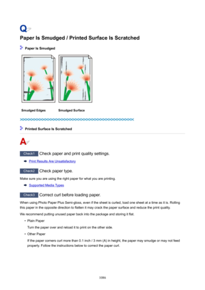 Page 1086PaperIsSmudged/PrintedSurfaceIsScratched
PaperIsSmudged
SmudgedEdgesSmudgedSurface
PrintedSurfaceIsScratched
Check1 Check paper and print quality settings.
Print Results Are Unsatisfactory
Check2 Check paper type.
Make sure you are using the right paper for what you are printing.
Supported Media Types
Check3  Correct curl before loading paper.
When using Photo Paper Plus Semi-gloss, even if the sheet is curled, load one sheet at a time as it is. Rolling this paper in the opposite...