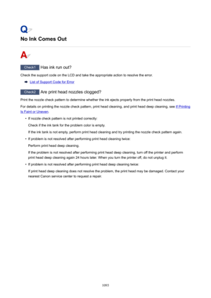 Page 1093NoInkComesOut
Check1 Has ink run out?
Check the support code on the LCD and take the appropriate action to resolve the error.
List of Support Code for Error
Check2  Are print head nozzles clogged?
Print the nozzle check pattern to determine whether the ink ejects properly from the print head nozzles. For details on printing the nozzle check pattern, print head cleaning, and print head deep cleaning, see 
If Printing
Is Faint or Uneven .

