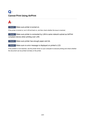 Page 1099CannotPrintUsingAirPrint
Check1 Make sure printer is turned on.
If the printer is turned on, turn it off and back on, and then check whether the issue is resolved.
Check2  Make sure printer is connected by LAN to same network subnet as AirPrint
compliant device when printing over LAN.
Check3  Make sure printer has enough paper and ink.
Check4  Make sure no error message is displayed on printer's LCD.
If the problem is not resolved, use the printer driver on your computer to execute printing and...