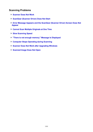 Page 1101ScanningProblems
ScannerDoesNotWork
ScanGear(ScannerDriver)DoesNotStart
ErrorMessageAppearsandtheScanGear(ScannerDriver)ScreenDoesNot
Appear
CannotScanMultipleOriginalsatOneTime
SlowScanningSpeed
"Thereisnotenoughmemory."MessageIsDisplayed
ComputerStopsOperatingduringScanning
ScannerDoesNotWorkafterUpgradingWindows
ScannedImageDoesNotOpen
1101 