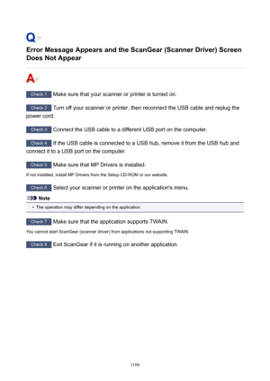 Page 1104ErrorMessageAppearsandtheScanGear(ScannerDriver)ScreenDoesNotAppear
Check 1  Make sure that your scanner or printer is turned on.
Check 2  Turn off your scanner or printer, then reconnect the USB cable and replug the
power cord.
Check 3  Connect the USB cable to a different USB port on the computer.
Check 4 If the USB cable is connected to a USB hub, remove it from the USB hub and
connect it to a USB port on the computer.
Check 5  Make sure that MP Drivers is installed.
If not installed,...