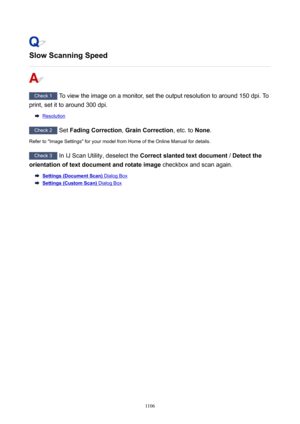 Page 1106SlowScanningSpeed
Check 1 To view the image on a monitor, set the output resolution to around 150 dpi. To
print, set it to around 300 dpi.
Resolution
Check 2  Set FadingCorrection , GrainCorrection , etc. to None.
Refer to "Image Settings" for your model from Home of the Online Manual for details.
Check 3  In IJ Scan Utility, deselect the  Correctslantedtextdocument  / Detectthe
orientationoftextdocumentandrotateimage  checkbox and scan again.
Settings(DocumentScan) Dialog Box...