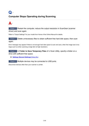 Page 1108ComputerStopsOperatingduringScanning
Check 1 Restart the computer, reduce the output resolution in ScanGear (scanner
driver) and scan again.
Refer to "Output Settings" for your model from Home of the Online Manual for details.
Check 2  Delete unnecessary files to obtain sufficient free hard disk space, then scan
again.
Error message may appear if there is not enough hard disk space to scan and save, when the image size is too large (such as when scanning a large item at high resolution)....