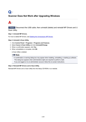 Page 1109ScannerDoesNotWorkafterUpgradingWindows
Check Disconnect the USB cable, then uninstall (delete) and reinstall MP Drivers and IJ
Scan Utility.
Step1:UninstallMPDrivers.
For how to delete MP Drivers, see 
Deleting the Unnecessary MP Drivers .
Step2:UninstallIJScanUtility.
1.
Click  ControlPanel  > Programs  > ProgramsandFeatures .
2.
Select CanonIJScanUtility  and click Uninstall/Change .
3.
When a confirmation appears, click  Yes.
4.
When uninstallation is complete, click  OK.
IJ Scan...