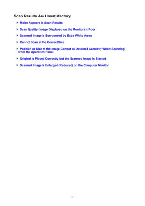 Page 1111ScanResultsAreUnsatisfactory
MoireAppearsinScanResults
ScanQuality(ImageDisplayedontheMonitor)IsPoor
ScannedImageIsSurroundedbyExtraWhiteAreas
CannotScanattheCorrectSize
PositionorSizeoftheImageCannotbeDetectedCorrectlyWhenScanning
fromtheOperationPanel
OriginalIsPlacedCorrectly,buttheScannedImageIsSlanted
ScannedImageIsEnlarged(Reduced)ontheComputerMonitor
1111 