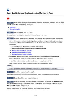 Page 1113ScanQuality(ImageDisplayedontheMonitor)IsPoor
Check 1 If the image is jagged, increase the scanning resolution, or select  TIFF or PNG
in  DataFormat  of the Settings dialog box.
Resolution
Settings Dialog Box
Check 2
 Set the display size to 100 %.
Some applications do not display images clearly if the display size is too small.
Check 3  If moire (stripe pattern) appears, take the following measures and scan again.
