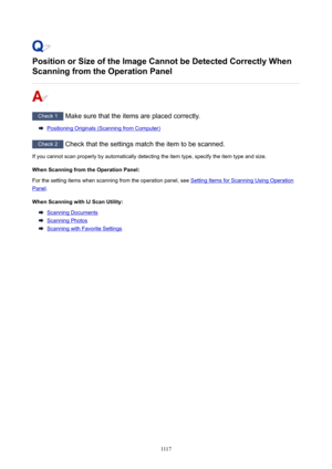 Page 1117PositionorSizeoftheImageCannotbeDetectedCorrectlyWhen
ScanningfromtheOperationPanel
Check 1  Make sure that the items are placed correctly.
Positioning Originals (Scanning from Computer)
Check 2  Check that the settings match the item to be scanned.
If you cannot scan properly by automatically detecting the item type, specify the item type and size.
WhenScanningfromtheOperationPanel:
For the setting items when scanning from the operation panel, see 
Setting Items for Scanning Using...