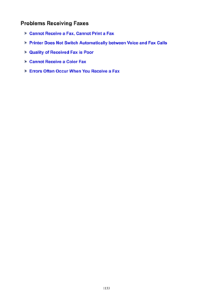 Page 1133ProblemsReceivingFaxes
CannotReceiveaFax,CannotPrintaFax
PrinterDoesNotSwitchAutomaticallybetweenVoiceandFaxCalls
QualityofReceivedFaxisPoor
CannotReceiveaColorFax
ErrorsOftenOccurWhenYouReceiveaFax
1133 