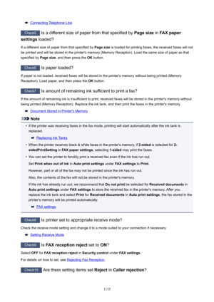 Page 1135Connecting Telephone Line
Check5 Is a different size of paper from that specified by  Pagesize in FAXpaper
settings  loaded?
If a different size of paper from that specified by  Pagesize is loaded for printing faxes, the received faxes will not
be printed and will be stored in the printer's memory (Memory Reception). Load the same size of paper as that
specified by  Pagesize, and then press the  OK button.
Check6
 Is paper loaded?
If paper is not loaded, received faxes will be stored in the...
