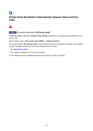 Page 1137PrinterDoesNotSwitchAutomaticallybetweenVoiceandFax
Calls
Check  Is receive mode set to  FAXonlymode?
If  FAXonlymode  is selected for Receivemodesettings , there will be no automatic switching between voice
and fax calls.
Set the receive mode to  TELprioritymode, DRPD *1, or Networkswitch *2.
If the receive mode is  TELprioritymode and an answering machine is connected to the printer, check whether
a proper message is played back when the answering machine answers.
Setting Receive...