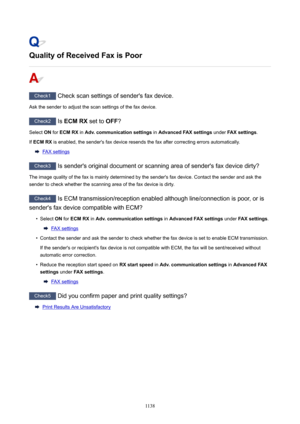 Page 1138QualityofReceivedFaxisPoor
Check1 Check scan settings of sender's fax device.
Ask the sender to adjust the scan settings of the fax device.
Check2  Is ECMRX  set to OFF?
Select  ON for  ECMRX  in Adv.communicationsettings  in AdvancedFAXsettings  under FAXsettings .
If  ECMRX  is enabled, the sender's fax device resends the fax after correcting errors automatically.
FAX settings
Check3
 Is sender's original document or scanning area of sender's fax device dirty?
The image...