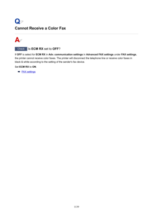 Page 1139CannotReceiveaColorFax
Check Is ECMRX  set to OFF?
If  OFF  is select for  ECMRX in Adv.communicationsettings  in AdvancedFAXsettings  under FAXsettings ,
the printer cannot receive color faxes. The printer will disconnect the telephone line or receive color faxes in
black & white according to the setting of the sender's fax device.
Set  ECMRX  to ON .
FAX settings
1139 