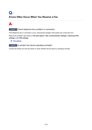 Page 1140ErrorsOftenOccurWhenYouReceiveaFax
Check1 Check telephone line condition or connection.
If the telephone line or connection is poor, reducing the reception start speed may correct the error.
Reduce the reception start speed on  RXstartspeed in Adv.communicationsettings  in AdvancedFAX
settings  under FAXsettings .
FAX settings
Check2
 Is sender's fax device operating normally?
Contact the sender and ask the sender to check whether the fax device is operating normally.
1140 