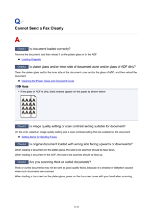 Page 1141CannotSendaFaxClearly
Check1 Is document loaded correctly?
Remove the document, and then reload it on the platen glass or in the ADF.
Loading Originals
Check2  Is platen glass and/or inner side of document cover and/or glass of ADF dirty?
Clean the platen glass and/or the inner side of the document cover and/or the glass of ADF, and then reload the document.
Cleaning the Platen Glass and Document Cover
Note
