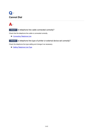 Page 1143CannotDial
Check1 Is telephone line cable connected correctly?
Check that the telephone line cable is connected correctly.
Connecting Telephone Line
Check2  Is telephone line type of printer or external device set correctly?
Check the telephone line type setting and change it as necessary.
Setting Telephone Line Type
1143 