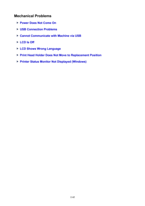 Page 1145MechanicalProblems
PowerDoesNotComeOn
USBConnectionProblems
CannotCommunicatewithMachineviaUSB
LCDIsOff
LCDShowsWrongLanguage
PrintHeadHolderDoesNotMovetoReplacementPosition
PrinterStatusMonitorNotDisplayed(Windows)
1145 