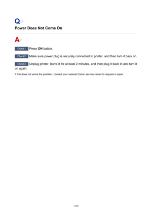 Page 1146PowerDoesNotComeOn
Check1 Press ON button.
Check2
 Make sure power plug is securely connected to printer, and then turn it back on.
Check3 Unplug printer, leave it for at least 2 minutes, and then plug it back in and turn it
on again.
If this does not solve the problem, contact your nearest Canon service center to request a repair.
1146 