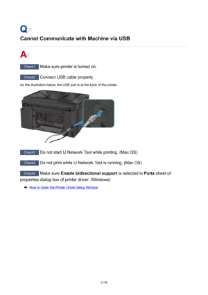 Page 1148CannotCommunicatewithMachineviaUSB
Check1 Make sure printer is turned on.
Check2 Connect USB cable properly.
As the illustration below, the USB port is at the back of the printer.
Check3  Do not start IJ Network Tool while printing. (Mac OS)
Check4 Do not print while IJ Network Tool is running. (Mac OS)
Check5 Make sure  Enablebidirectionalsupport  is selected in Ports sheet of
properties dialog box of printer driver. (Windows)
How to Open the Printer Driver Setup Window
1148 