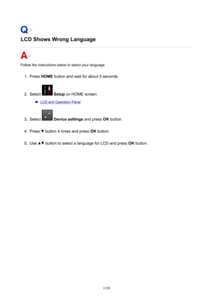 Page 1150LCDShowsWrongLanguage
Follow the instructions below to select your language.
1.
Press HOME  button and wait for about 5 seconds.
2.
Select  Setup  on HOME screen.
LCD and Operation Panel
3.
Select  Devicesettings  and press OK button.
4.
Press  button 4 times and press  OK button.
5.
Use  button to select a language for LCD and press  OK button.
1150 