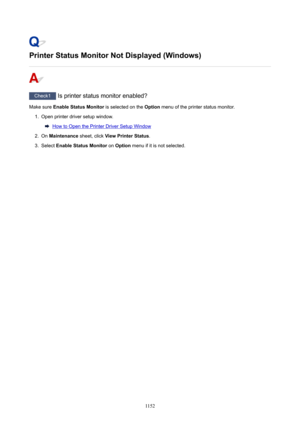 Page 1152PrinterStatusMonitorNotDisplayed(Windows)
Check1 Is printer status monitor enabled?
Make sure  EnableStatusMonitor  is selected on the Option menu of the printer status monitor.
1.
Open printer driver setup window.
How to Open the Printer Driver Setup Window
2.
On Maintenance  sheet, click ViewPrinterStatus .
3.
Select EnableStatusMonitor  on Option  menu if it is not selected.
1152 