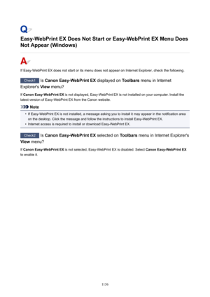 Page 1156Easy-WebPrintEXDoesNotStartorEasy-WebPrintEXMenuDoesNotAppear(Windows)
If Easy-WebPrint EX does not start or its menu does not appear on Internet Explorer, check the following.
Check1  Is CanonEasy-WebPrintEX  displayed on Toolbars menu in Internet
Explorer's  View menu?
If  CanonEasy-WebPrintEX  is not displayed, Easy-WebPrint EX is not installed on your computer. Install the
latest version of Easy-WebPrint EX from the Canon website.
Note
