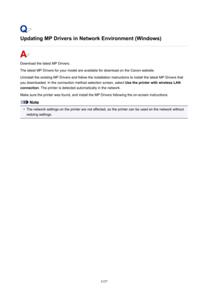 Page 1157UpdatingMPDriversinNetworkEnvironment(Windows)
Download the latest MP Drivers.
The latest MP Drivers for your model are available for download on the Canon website.
Uninstall the existing MP Drivers and follow the installation instructions to install the latest MP Drivers that
you downloaded. In the connection method selection screen, select  UsetheprinterwithwirelessLAN
connection . The printer is detected automatically in the network.
Make sure the printer was found, and install the MP...
