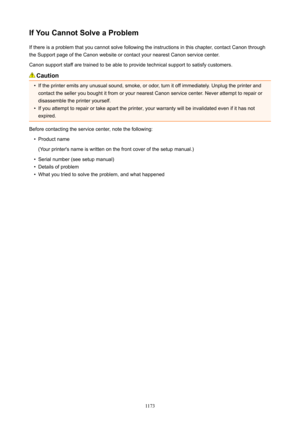Page 1173IfYouCannotSolveaProblemIf there is a problem that you cannot solve following the instructions in this chapter, contact Canon throughthe Support page of the Canon website or contact your nearest Canon service center.
Canon support staff are trained to be able to provide technical support to satisfy customers.
Caution
