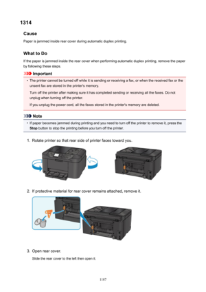 Page 11871314Cause
Paper is jammed inside rear cover during automatic duplex printing.
WhattoDo
If the paper is jammed inside the rear cover when performing automatic duplex printing, remove the paper
by following these steps.
Important
