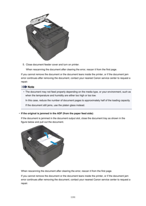 Page 11915.
Close document feeder cover and turn on printer.
When rescanning the document after clearing the error, rescan it from the first page.
If you cannot remove the document or the document tears inside the printer, or if the document jam error continues after removing the document, contact your nearest Canon service center to request a
repair.
Note
