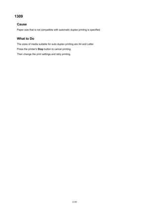 Page 11951309Cause
Paper size that is not compatible with automatic duplex printing is specified.
WhattoDo
The sizes of media suitable for auto duplex printing are A4 and Letter.
Press the printer's  Stop button to cancel printing.
Then change the print settings and retry printing.
1195 