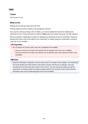 Page 12011688Cause
The ink has run out.
WhattoDoReplace the ink tank and close the front cover.Printing under the current condition may damage the machine.
If you want to continue printing in this condition, you need to disable the function for detecting the
remaining ink level. Press and hold the machine's  Stop button for at least 5 seconds, and then release it.
With this operation, disabling the function for detecting the remaining ink level is memorized. Please be
advised that Canon shall not be liable...