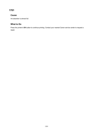Page 12031701Cause
Ink absorber is almost full.
WhattoDo
Press the printer's  OK button to continue printing. Contact your nearest Canon service center to request a
repair.
1203 