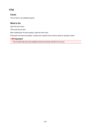 Page 12041754Cause
The ink tank is not installed properly.
WhattoDo Open the front cover.
Then push the ink tank.
After installing the ink tank properly, close the front cover.
If this does not solve the problem, contact your nearest Canon service center to request a repair.
Important
