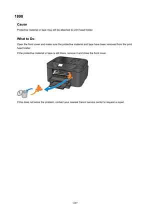 Page 12071890Cause
Protective material or tape may still be attached to print head holder.
WhattoDo Open the front cover and make sure the protective material and tape have been removed from the printhead holder.
If the protective material or tape is still there, remove it and close the front cover.
If this does not solve the problem, contact your nearest Canon service center to request a repair.
1207 