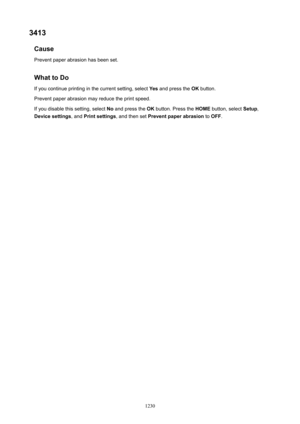 Page 12303413Cause
Prevent paper abrasion has been set.
WhattoDo If you continue printing in the current setting, select  Yes and press the  OK button.
Prevent paper abrasion may reduce the print speed.
If you disable this setting, select  No and press the  OK button. Press the  HOME button, select  Setup,
Devicesettings , and Printsettings , and then set Preventpaperabrasion  to OFF .
1230 