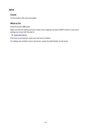 Page 12313414Cause
Communication with mail server failed.
WhattoDoPress the printer's  OK button.
Make sure that the address and port number of the outgoing mail server (SMTP server) in mail server
settings are correct with Remote UI.
Setting Mail Server
If the error is not resolved, check your mail server condition. For settings and condition of your mail server, contact the administrator of mail server.
1231 