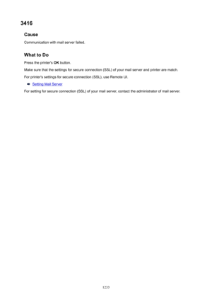 Page 12333416Cause
Communication with mail server failed.
WhattoDoPress the printer's  OK button.
Make sure that the settings for secure connection (SSL) of your mail server and printer are match. For printer's settings for secure connection (SSL), use Remote UI.
Setting Mail Server
For setting for secure connection (SSL) of your mail server, contact the administrator of mail server.
1233 