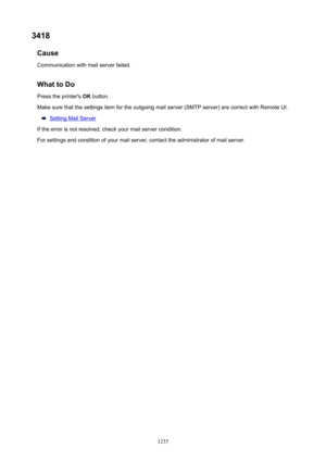 Page 12353418Cause
Communication with mail server failed.
WhattoDoPress the printer's  OK button.
Make sure that the settings item for the outgoing mail server (SMTP server) are correct with Remote UI.
Setting Mail Server
If the error is not resolved, check your mail server condition. For settings and condition of your mail server, contact the administrator of mail server.
1235 