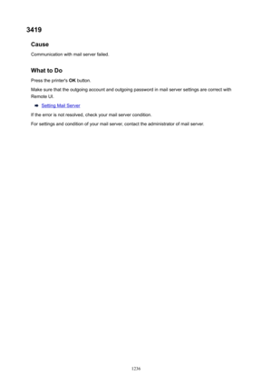 Page 12363419Cause
Communication with mail server failed.
WhattoDoPress the printer's  OK button.
Make sure that the outgoing account and outgoing password in mail server settings are correct with
Remote UI.
Setting Mail Server
If the error is not resolved, check your mail server condition. For settings and condition of your mail server, contact the administrator of mail server.
1236 