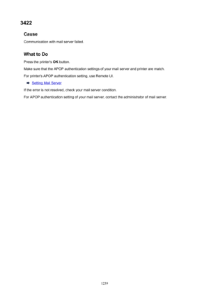 Page 12393422Cause
Communication with mail server failed.
WhattoDoPress the printer's  OK button.
Make sure that the APOP authentication settings of your mail server and printer are match.
For printer's APOP authentication setting, use Remote UI.
Setting Mail Server
If the error is not resolved, check your mail server condition. For APOP authentication setting of your mail server, contact the administrator of mail server.
1239 