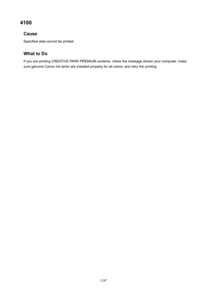 Page 12474100Cause
Specified data cannot be printed.
WhattoDoIf you are printing CREATIVE PARK PREMIUM contents, check the message shown your computer, makesure genuine Canon ink tanks are installed properly for all colors, and retry the printing.
1247 