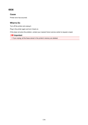 Page 12866936Cause
Printer error has occurred.
WhattoDo Turn off the printer and unplug it.Plug in the printer again and turn it back on.
If this does not solve the problem, contact your nearest Canon service center to request a repair.
Important
