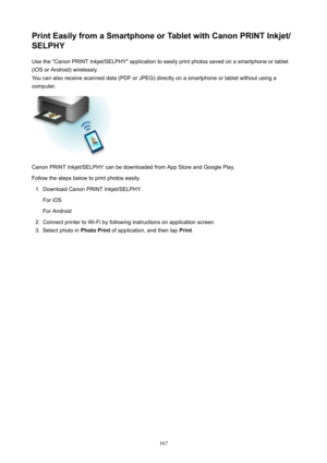 Page 167PrintEasilyfromaSmartphoneorTabletwithCanonPRINTInkjet/
SELPHY
Use the "Canon PRINT Inkjet/SELPHY" application to easily print photos saved on a smartphone or tablet
(iOS or Android) wirelessly.
You can also receive scanned data (PDF or JPEG) directly on a smartphone or tablet without using a
computer.
Canon PRINT Inkjet/SELPHY can be downloaded from App Store and Google Play.
Follow the steps below to print photos easily.
1.
Download Canon PRINT Inkjet/SELPHY.
For iOS
For Android
2....